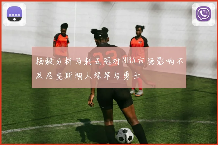 杨毅分析马刺五冠对NBA市场影响不及尼克斯湖人绿军与勇士