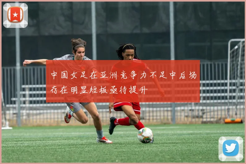 中国女足在亚洲竞争力不足中后场存在明显短板亟待提升