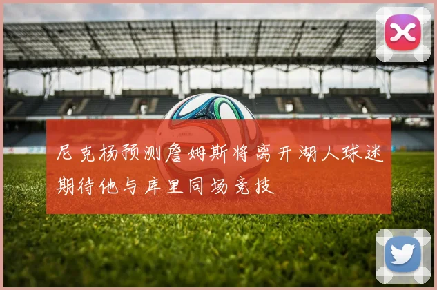 尼克杨预测詹姆斯将离开湖人球迷期待他与库里同场竞技