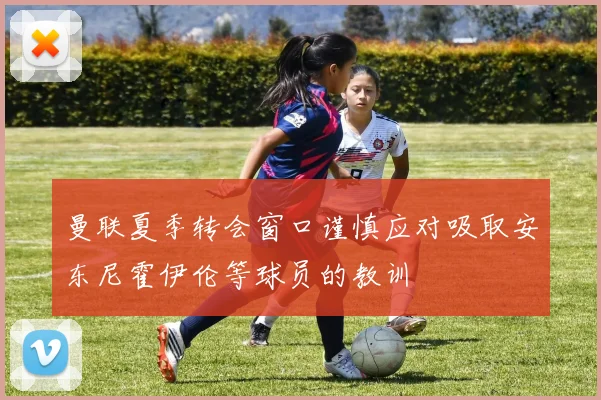 曼联夏季转会窗口谨慎应对吸取安东尼霍伊伦等球员的教训