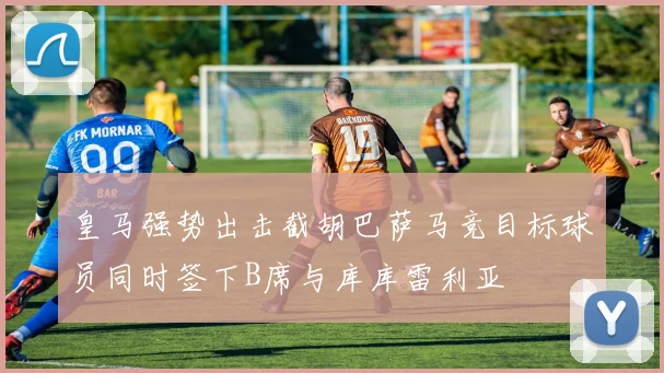 皇马强势出击截胡巴萨马竞目标球员同时签下B席与库库雷利亚