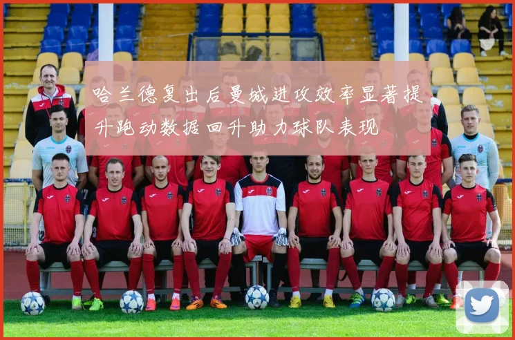 哈兰德复出后曼城进攻效率显著提升跑动数据回升助力球队表现