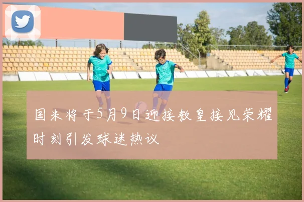 国米将于5月9日迎接教皇接见荣耀时刻引发球迷热议