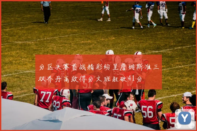 分区决赛首战精彩纷呈詹姆斯准三双乔丹高效得分文班狂砍41分