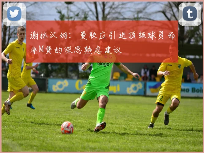谢林汉姆：曼联应引进顶级球员而非M费的深思熟虑建议