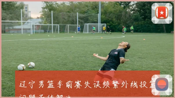 辽宁男篮季前赛失误频繁外线投篮问题亟待解决