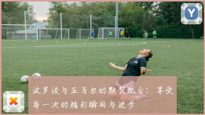波罗谈与亚马尔的默契配合：享受每一次的精彩瞬间与进步