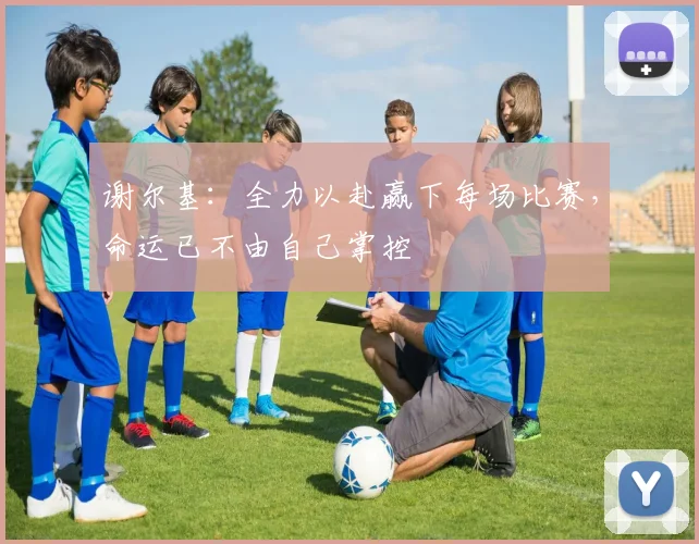 谢尔基：全力以赴赢下每场比赛，命运已不由自己掌控