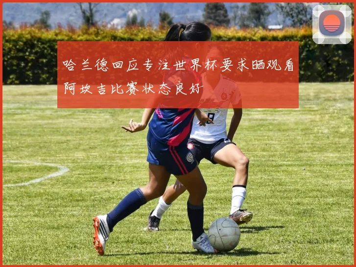 哈兰德回应专注世界杯要求晒观看阿坎吉比赛状态良好