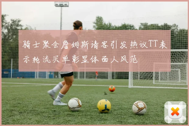 骑士聚会詹姆斯请客引发热议TT表示轮流买单彰显体面人风范