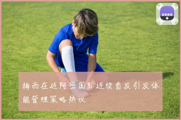 梅西在迈阿密国际连续首发引发体能管理策略热议