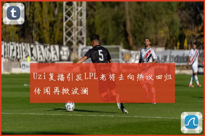 Uzi复播引发LPL老将去向热议回归传闻再掀波澜