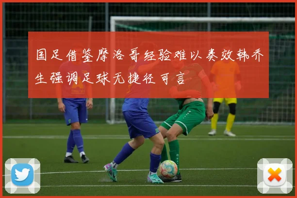 国足借鉴摩洛哥经验难以奏效韩乔生强调足球无捷径可言