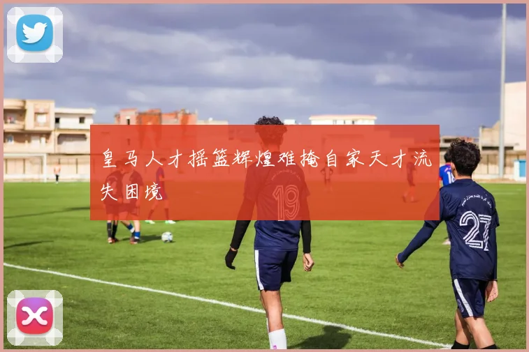 皇马人才摇篮辉煌难掩自家天才流失困境