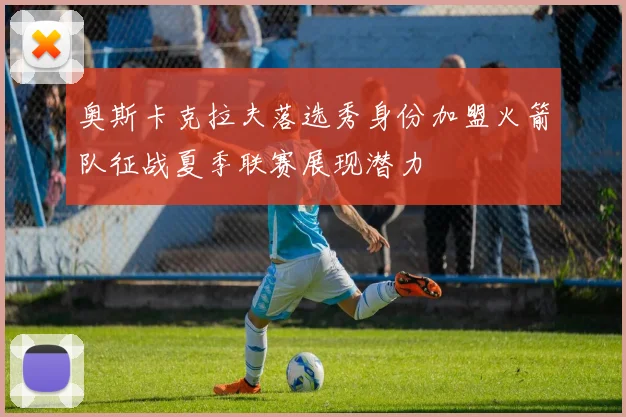 奥斯卡克拉夫落选秀身份加盟火箭队征战夏季联赛展现潜力