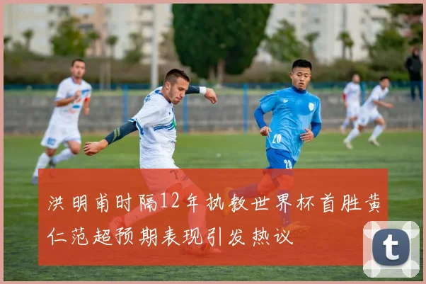 洪明甫时隔12年执教世界杯首胜黄仁范超预期表现引发热议
