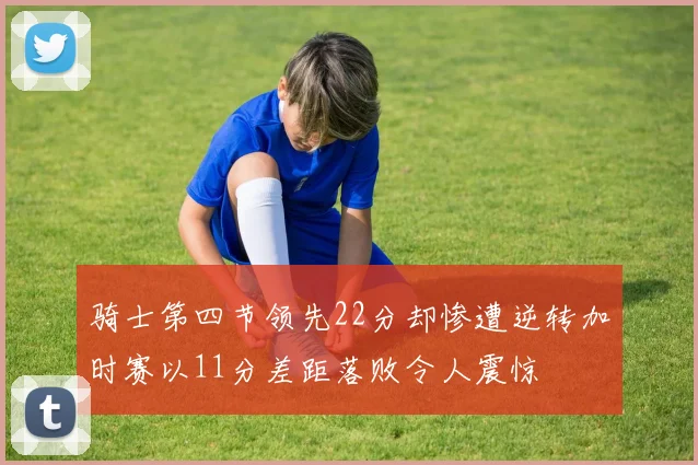 骑士第四节领先22分却惨遭逆转加时赛以11分差距落败令人震惊