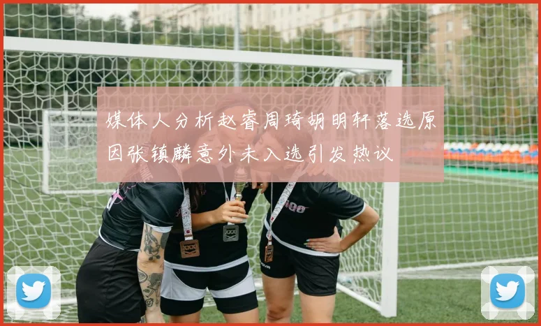 媒体人分析赵睿周琦胡明轩落选原因张镇麟意外未入选引发热议