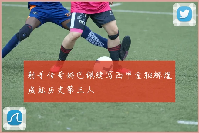 射手传奇姆巴佩续写西甲金靴辉煌成就历史第三人
