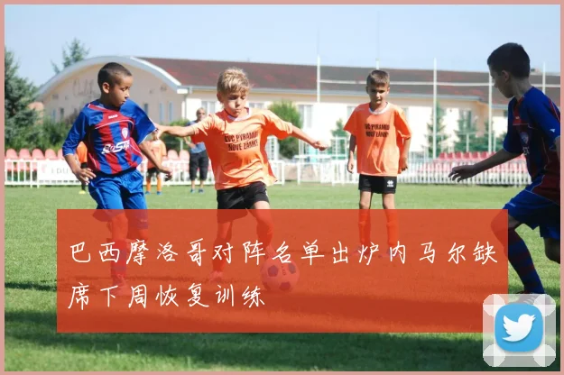 巴西摩洛哥对阵名单出炉内马尔缺席下周恢复训练