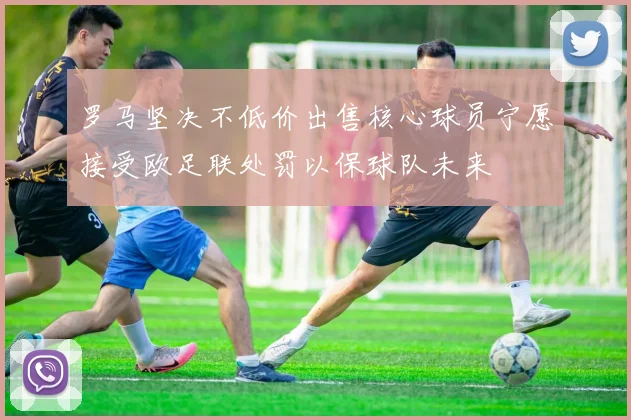 罗马坚决不低价出售核心球员宁愿接受欧足联处罚以保球队未来