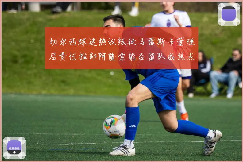 切尔西球迷热议叛徒马雷斯卡管理层责任推卸阿隆索能否留队成焦点