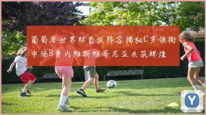 葡萄牙世界杯首发阵容揭秘C罗领衔中场B费内维斯维蒂尼亚共筑辉煌