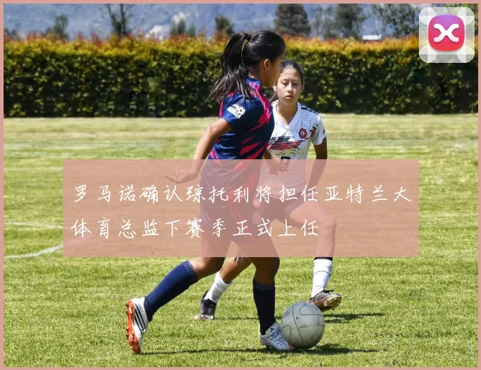 罗马诺确认琼托利将担任亚特兰大体育总监下赛季正式上任
