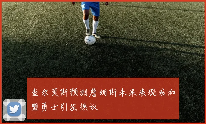 查尔莫斯预测詹姆斯未来表现或加盟勇士引发热议